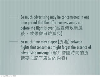 So much advertising may be concentrated in one
                           time period that the effectiveness wears out
                           before the ﬂight is over (
                                                         )
                           So much time may elapse (        ) between
                           ﬂights that consumers might forget the essence of
                           advertising message. (
                                                          )


Sunday, 27 December 2009
 