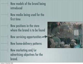 New models of the brand being
                   introduced
                   New media being used for the
                   ﬁrst time
                   New positions in the store
                   where the brand is to be found
                   New servicing opportunities
                   New home-delivery patterns
                   New marketing and/or
                   advertising objectives for the
                   brand.
Sunday, 27 December 2009
 