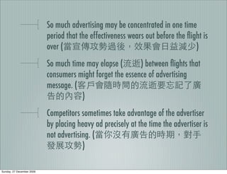 So much advertising may be concentrated in one time
                           period that the effectiveness wears out before the ﬂight is
                           over (                                                )
                           So much time may elapse (       ) between ﬂights that
                           consumers might forget the essence of advertising
                           message. (
                                      )
                           Competitors sometimes take advantage of the advertiser
                           by placing heavy ad precisely at the time the advertiser is
                           not advertising. (
                                        )

Sunday, 27 December 2009
 