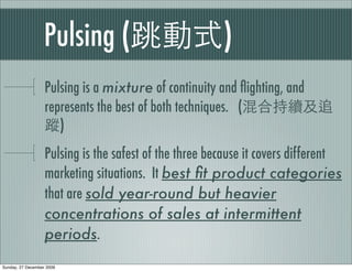 Pulsing (                            )
                   Pulsing is a mixture of continuity and ﬂighting, and
                   represents the best of both techniques. (
                      )
                   Pulsing is the safest of the three because it covers different
                   marketing situations. It best ﬁt product categories
                   that are sold year-round but heavier
                   concentrations of sales at intermittent
                   periods.
Sunday, 27 December 2009
 
