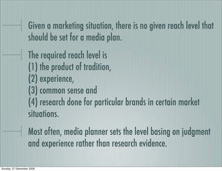 Given a marketing situation, there is no given reach level that
                   should be set for a media plan.
                   The required reach level is
                   (1) the product of tradition,
                   (2) experience,
                   (3) common sense and
                   (4) research done for particular brands in certain market
                   situations.
                   Most often, media planner sets the level basing on judgment
                   and experience rather than research evidence.

Sunday, 27 December 2009
 