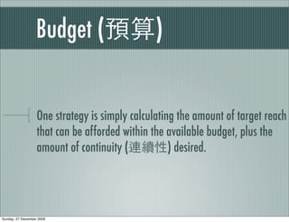 Budget (                    )


                   One strategy is simply calculating the amount of target reach
                   that can be afforded within the available budget, plus the
                   amount of continuity (           ) desired.




Sunday, 27 December 2009
 