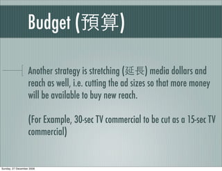 Budget (                     )

                   Another strategy is stretching (        ) media dollars and
                   reach as well, i.e. cutting the ad sizes so that more money
                   will be available to buy new reach.

                   (For Example, 30-sec TV commercial to be cut as a 15-sec TV
                   commercial)


Sunday, 27 December 2009
 