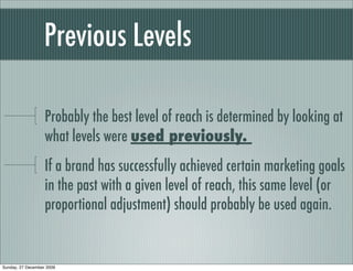 Previous Levels

                   Probably the best level of reach is determined by looking at
                   what levels were used previously.
                   If a brand has successfully achieved certain marketing goals
                   in the past with a given level of reach, this same level (or
                   proportional adjustment) should probably be used again.


Sunday, 27 December 2009
 