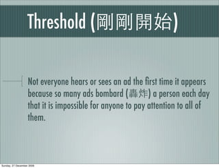 Threshold (                                    )

                   Not everyone hears or sees an ad the ﬁrst time it appears
                   because so many ads bombard (           ) a person each day
                   that it is impossible for anyone to pay attention to all of
                   them.



Sunday, 27 December 2009
 