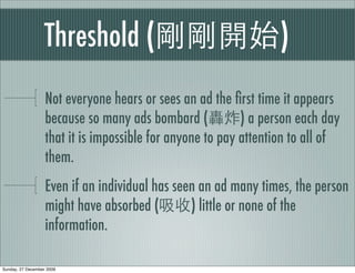 Threshold (                                    )
                   Not everyone hears or sees an ad the ﬁrst time it appears
                   because so many ads bombard (           ) a person each day
                   that it is impossible for anyone to pay attention to all of
                   them.
                   Even if an individual has seen an ad many times, the person
                   might have absorbed (        ) little or none of the
                   information.

Sunday, 27 December 2009
 