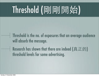 Threshold (                                  )

                   Threshold is the no. of exposures that an average audience
                   will absorb the message.
                   Research has shown that there are indeed (         )
                   threshold levels for some advertising.



Sunday, 27 December 2009
 