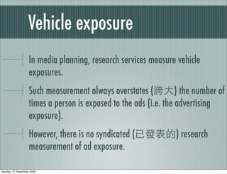 Vehicle exposure
                   In media planning, research services measure vehicle
                   exposures.
                   Such measurement always overstates (           ) the number of
                   times a person is exposed to the ads (i.e. the advertising
                   exposure).
                   However, there is no syndicated (             ) research
                   measurement of ad exposure.

Sunday, 27 December 2009
 