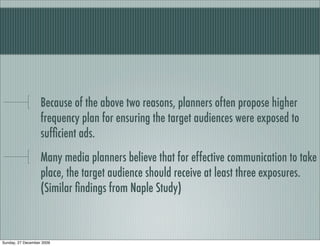Because of the above two reasons, planners often propose higher
                   frequency plan for ensuring the target audiences were exposed to
                   sufﬁcient ads.
                   Many media planners believe that for effective communication to take
                   place, the target audience should receive at least three exposures.
                   (Similar ﬁndings from Naple Study)



Sunday, 27 December 2009
 