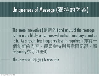 Uniqueness of Message (                               )


                   The more innovative (             ) and unusual the message
                   is, the more likely consumers will notice it and pay attention
                   to it. As a result, less frequency level is required. (

                   frequency              D)
                   The converse (       ) is also true


Sunday, 27 December 2009
 