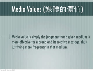 Media Values (                                    )


                   Media value is simply the judgment that a given medium is
                   more effective for a brand and its creative message, thus
                   justifying more frequency in that medium.




Sunday, 27 December 2009
 