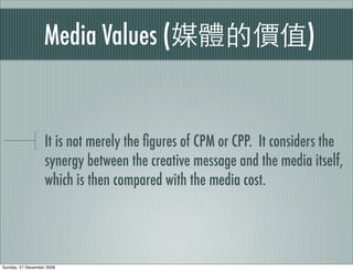 Media Values (                                     )


                   It is not merely the ﬁgures of CPM or CPP. It considers the
                   synergy between the creative message and the media itself,
                   which is then compared with the media cost.




Sunday, 27 December 2009
 