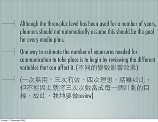 Although the three-plus level has been used for a number of years,
                   planners should not automatically assume this should be the goal
                   for every media plan.
                   One way to estimate the number of exposures needed for
                   communication to take place is to begin by reviewing the different
                   variables that can affect it. (                         )
                   (

                                               review)


Sunday, 27 December 2009
 