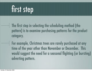 ﬁrst step
                   The ﬁrst step in selecting the scheduling method (the
                   pattern) is to examine purchasing patterns for the product
                   category.
                   For example, Christmas trees are rarely purchased at any
                   time of the year other than November or December. This
                   would suggest the need for a seasonal ﬂighting (or bursting)
                   adverting pattern.

Sunday, 27 December 2009
 