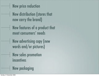 New price reduction
                   New distribution (stores that
                   now carry the brand)
                   New features of a product that
                   meet consumers’ needs
                   New advertising copy (new
                   words and/or pictures)
                   New sales promotion
                   incentives
                   New packaging
Sunday, 27 December 2009
 