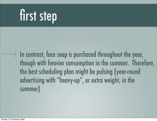 ﬁrst step

                   In contrast, face soap is purchased throughout the year,
                   though with heavier consumption in the summer. Therefore,
                   the best scheduling plan might be pulsing (year-round
                   advertising with “heavy-up”, or extra weight, in the
                   summer)



Sunday, 27 December 2009
 