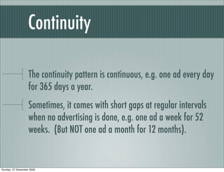 Continuity

                   The continuity pattern is continuous, e.g. one ad every day
                   for 365 days a year.
                   Sometimes, it comes with short gaps at regular intervals
                   when no advertising is done, e.g. one ad a week for 52
                   weeks. (But NOT one ad a month for 12 months).


Sunday, 27 December 2009
 