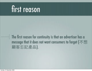 ﬁrst reason


                   The ﬁrst reason for continuity is that an advertiser has a
                   message that it does not want consumers to forget (
                                      ).




Sunday, 27 December 2009
 