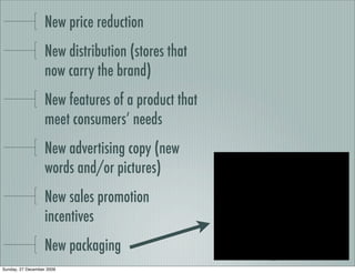 New price reduction
                   New distribution (stores that
                   now carry the brand)
                   New features of a product that
                   meet consumers’ needs
                   New advertising copy (new
                   words and/or pictures)
                   New sales promotion
                   incentives
                   New packaging
Sunday, 27 December 2009
 