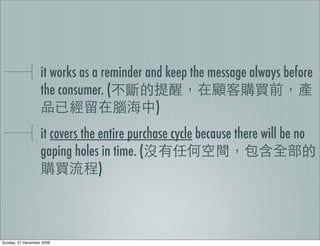 it works as a reminder and keep the message always before
                   the consumer. (
                                            )
                   it covers the entire purchase cycle because there will be no
                   gaping holes in time. (
                                 )



Sunday, 27 December 2009
 