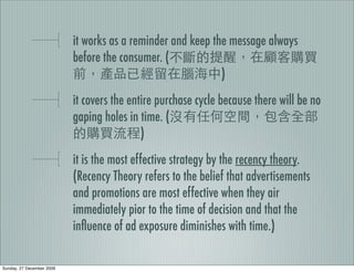it works as a reminder and keep the message always
                           before the consumer. (
                                                             )
                           it covers the entire purchase cycle because there will be no
                           gaping holes in time. (
                                            )
                           it is the most effective strategy by the recency theory.
                           (Recency Theory refers to the belief that advertisements
                           and promotions are most effective when they air
                           immediately pior to the time of decision and that the
                           inﬂuence of ad exposure diminishes with time.)

Sunday, 27 December 2009
 