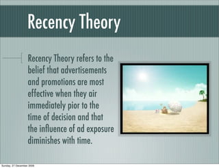 Recency Theory
                   Recency Theory refers to the
                   belief that advertisements
                   and promotions are most
                   effective when they air
                   immediately pior to the
                   time of decision and that
                   the inﬂuence of ad exposure
                   diminishes with time.

Sunday, 27 December 2009
 