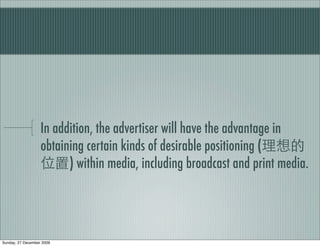 In addition, the advertiser will have the advantage in
                   obtaining certain kinds of desirable positioning (
                         ) within media, including broadcast and print media.




Sunday, 27 December 2009
 