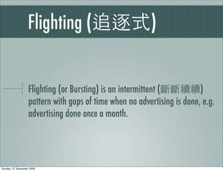 Flighting (                           )


                   Flighting (or Bursting) is an intermittent (          )
                   pattern with gaps of time when no advertising is done, e.g.
                   advertising done once a month.




Sunday, 27 December 2009
 