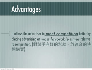 Advantages

                   it allows the advertiser to meet competition better by
                   placing advertising at most favorable times relative
                   to competition. (
                              )



Sunday, 27 December 2009
 
