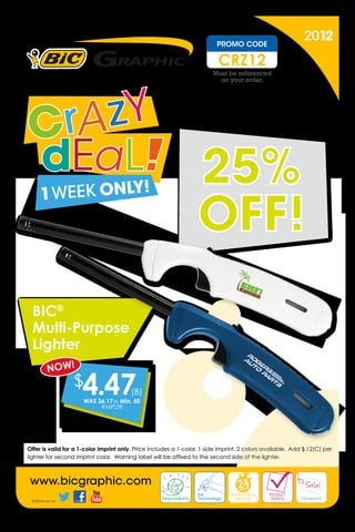 Expires on July 2, 2012. Complete order and artwork must
       be received by the factory by 11:00 PM EST on July 2, 2012.

                                                                                                                     PROMO CODE
                                                                                                                                                                        2012
                                                                                                                      CRZ12
                                                                                                                   Must be referenced
                                                                                                                     on your order.




                                                                                                          25%
                                                                                                          OFF!
        BIC®
        Multi-Purpose
        Lighter
                 NOW!
                                 $    4.47
                                      WAS $6.17 (B) Min. 50
                                           #MPLTR
                                                                  (B)




     Offer is valid for a 1-color imprint only. Price includes a 1-color, 1-side imprint. 2 colors available.  Add $.12(C) per
     lighter for second imprint color. Warning label will be affixed to the second side of the lighter.



       www.bicgraphic.com
        Follow us on


BIC®, the BIC Graphic logo, bicgraphic.com and all related trademarks, logos, and trade dress are trademarks or registered trademarks of BIC Graphic and/or its affiliates or licensors in
the United States and other countries and may not be used without written permission. ©2012 BIC Graphic USA, Clearwater, FL 33760. Prices in USD.
         Follow us on
 