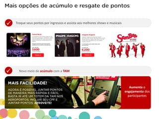 Novo meio de acúmulo com a TAM .
Aumenta o
engajamento dos
participantes
 .
Troque seus pontos por ingressos e assista aos melhores shows e musicais
 