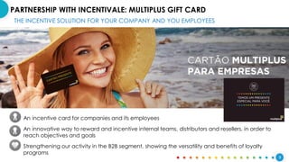 9
PARTNERSHIP WITH INCENTIVALE: MULTIPLUS GIFT CARD
THE INCENTIVE SOLUTION FOR YOUR COMPANY AND YOU EMPLOYEES
An incentive card for companies and its employees
An innovative way to reward and incentive internal teams, distributors and resellers, in order to
reach objectives and goals
Strengthening our activity in the B2B segment, showing the versatility and benefits of loyalty
programs
 