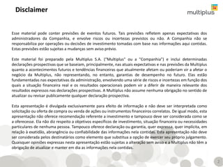 Esse material pode conter previsões de eventos futuros. Tais previsões refletem apenas expectativas dos
administradores da Companhia, e envolve riscos ou incertezas previstos ou não. A Companhia não se
responsabiliza por operações ou decisões de investimento tomadas com base nas informações aqui contidas.
Estas previsões estão sujeitas a mudanças sem aviso prévio.
Este material foi preparado pela Multiplus S.A. (“Multiplus" ou a "Companhia") e inclui determinadas
declarações prospectivas que se baseiam, principalmente, nas atuais expectativas e nas previsões da Multiplus
quanto a acontecimentos futuros e tendências financeiras que atualmente afetam ou poderiam vir a afetar o
negócio da Multiplus, não representando, no entanto, garantias de desempenho no futuro. Elas estão
fundamentadas nas expectativas da administração, envolvendo uma série de riscos e incertezas em função dos
quais a situação financeira real e os resultados operacionais podem vir a diferir de maneira relevante dos
resultados expressos nas declarações prospectivas. A Multiplus não assume nenhuma obrigação no sentido de
atualizar ou revisar publicamente qualquer declaração prospectiva.
Esta apresentação é divulgada exclusivamente para efeito de informação e não deve ser interpretada como
solicitação ou oferta de compra ou venda de ações ou instrumentos financeiros correlatos. De igual modo, esta
apresentação não oferece recomendação referente a investimento e tampouco deve ser considerada como se
a oferecesse. Ela não diz respeito a objetivos específicos de investimento, situação financeira ou necessidades
particulares de nenhuma pessoa. Tampouco oferece declaração ou garantia, quer expressa, quer implícita, em
relação à exatidão, abrangência ou confiabilidade das informações nela contidas. Esta apresentação não deve
ser considerada pelos destinatários como elemento que substitua a opção de exercer seu próprio julgamento.
Quaisquer opiniões expressas nesta apresentação estão sujeitas a alteração sem aviso e a Multiplus não têm a
obrigação de atualizar e manter em dia as informações nela contidas.
Disclaimer
2
 