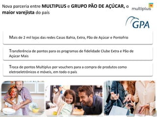 Nova parceria entre MULTIPLUS e GRUPO PÃO DE AÇÚCAR, o
maior varejista do país
Transferência de pontos para os programas de fidelidade Clube Extra e Pão de
Açúcar Mais
Troca de pontos Multiplus por vouchers para a compra de produtos como
eletroeletrônicos e móveis, em todo o país
Mais de 2 mil lojas das redes Casas Bahia, Extra, Pão de Açúcar e Pontofrio
6
 
