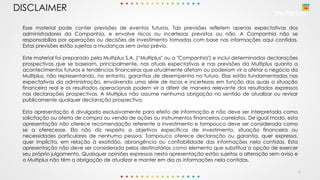 2
DISCLAIMER
Esse material pode conter previsões de eventos futuros. Tais previsões refletem apenas expectativas dos
administradores da Companhia, e envolve riscos ou incertezas previstos ou não. A Companhia não se
responsabiliza por operações ou decisões de investimento tomadas com base nas informações aqui contidas.
Estas previsões estão sujeitas a mudanças sem aviso prévio.
Este material foi preparado pela Multiplus S.A. (“Multiplus" ou a "Companhia") e inclui determinadas declarações
prospectivas que se baseiam, principalmente, nas atuais expectativas e nas previsões da Multiplus quanto a
acontecimentos futuros e tendências financeiras que atualmente afetam ou poderiam vir a afetar o negócio da
Multiplus, não representando, no entanto, garantias de desempenho no futuro. Elas estão fundamentadas nas
expectativas da administração, envolvendo uma série de riscos e incertezas em função dos quais a situação
financeira real e os resultados operacionais podem vir a diferir de maneira relevante dos resultados expressos
nas declarações prospectivas. A Multiplus não assume nenhuma obrigação no sentido de atualizar ou revisar
publicamente qualquer declaração prospectiva.
Esta apresentação é divulgada exclusivamente para efeito de informação e não deve ser interpretada como
solicitação ou oferta de compra ou venda de ações ou instrumentos financeiros correlatos. De igual modo, esta
apresentação não oferece recomendação referente a investimento e tampouco deve ser considerada como
se a oferecesse. Ela não diz respeito a objetivos específicos de investimento, situação financeira ou
necessidades particulares de nenhuma pessoa. Tampouco oferece declaração ou garantia, quer expressa,
quer implícita, em relação à exatidão, abrangência ou confiabilidade das informações nela contidas. Esta
apresentação não deve ser considerada pelos destinatários como elemento que substitua a opção de exercer
seu próprio julgamento. Quaisquer opiniões expressas nesta apresentação estão sujeitas a alteração sem aviso e
a Multiplus não têm a obrigação de atualizar e manter em dia as informações nela contidas.
 
