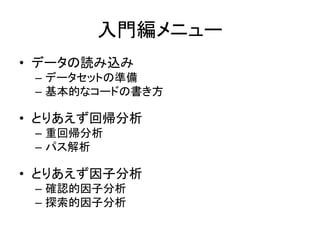 入門編メニュー
• データの読み込み
 – データセットの準備
 – 基本的なコードの書き方

• とりあえず回帰分析
 – 重回帰分析
 – パス解析

• とりあえず因子分析
 – 確認的因子分析
 – 探索的因子分析
 