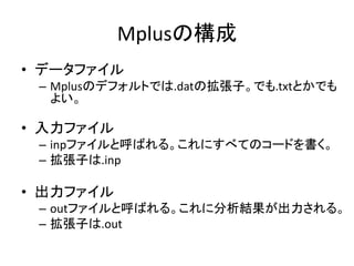 Mplusの構成
• データファイル
 – Mplusのデフォルトでは.datの拡張子。でも.txtとかでも
   よい。

• 入力ファイル
 – inpファイルと呼ばれる。これにすべてのコードを書く。
 – 拡張子は.inp

• 出力ファイル
 – outファイルと呼ばれる。これに分析結果が出力される。
 – 拡張子は.out
 