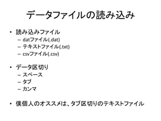 データファイルの読み込み
• 読み込みファイル
 – datファイル(.dat)
 – テキストファイル(.txt)
 – csvファイル(.csv)

• データ区切り
 – スペース
 – タブ
 – カンマ

• 僕個人のオススメは、タブ区切りのテキストファイル
 