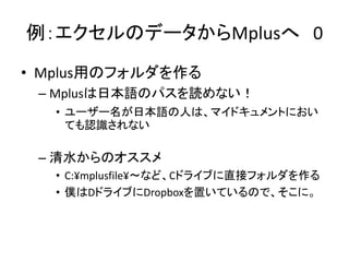 例：エクセルのデータからMplusへ 0
• Mplus用のフォルダを作る
 – Mplusは日本語のパスを読めない！
   • ユーザー名が日本語の人は、マイドキュメントにおい
     ても認識されない

 – 清水からのオススメ
   • C:¥mplusfile¥～など、Cドライブに直接フォルダを作る
   • 僕はDドライブにDropboxを置いているので、そこに。
 