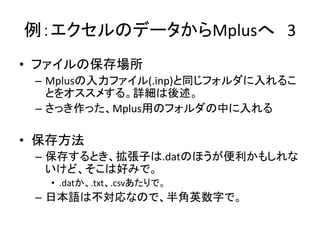 例：エクセルのデータからMplusへ 3
• ファイルの保存場所
 – Mplusの入力ファイル(.inp)と同じフォルダに入れるこ
   とをオススメする。詳細は後述。
 – さっき作った、Mplus用のフォルダの中に入れる

• 保存方法
 – 保存するとき、拡張子は.datのほうが便利かもしれな
   いけど、そこは好みで。
  • .datか、.txt、.csvあたりで。
 – 日本語は不対応なので、半角英数字で。
 