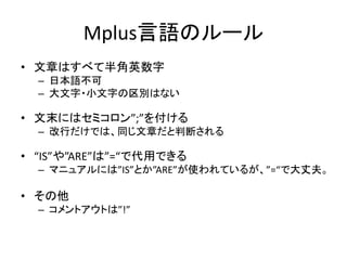 Mplus言語のルール
• 文章はすべて半角英数字
  – 日本語不可
  – 大文字・小文字の区別はない

• 文末にはセミコロン”;”を付ける
  – 改行だけでは、同じ文章だと判断される

• “IS”や”ARE”は”=“で代用できる
  – マニュアルには”IS”とか”ARE”が使われているが、”=“で大丈夫。

• その他
  – コメントアウトは”!”
 