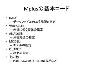 Mplusの基本コード
• DATA:
  – データファイルのある場所を指定
• VARIABLE:
  – 分析に使う変数の指定
• ANALYSIS:
  – 分析方法の指定
• MODEL:
  – モデルの指定
• OUTPUT:
  – 出力の設定
• その他
  – PLOT、SAVEDATA、DEFINEなどなど
 