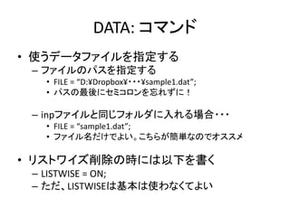 DATA: コマンド
• 使うデータファイルを指定する
 – ファイルのパスを指定する
  • FILE = “D:¥Dropbox¥・・・¥sample1.dat”;
  • パスの最後にセミコロンを忘れずに！

 – inpファイルと同じフォルダに入れる場合・・・
  • FILE = “sample1.dat”;
  • ファイル名だけでよい。こちらが簡単なのでオススメ

• リストワイズ削除の時には以下を書く
 – LISTWISE = ON;
 – ただ、LISTWISEは基本は使わなくてよい
 