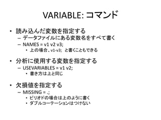 VARIABLE: コマンド
• 読み込んだ変数を指定する
 – データファイルにある変数名をすべて書く
 – NAMES = v1 v2 v3;
    • 上の場合、v1-v3; と書くこともできる

• 分析に使用する変数を指定する
 – USEVARIABLES = v1 v2;
    • 書き方は上と同じ

• 欠損値を指定する
 – MISSING = .;
    • ピリオドの場合は上のように書く
    • ダブルコーテーションはつけない
 