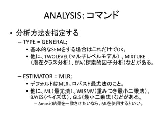 ANALYSIS: コマンド
• 分析方法を指定する
 – TYPE = GENERAL;
   • 基本的なSEMをする場合はこれだけでOK。
   • 他に、TWOLEVEL（マルチレベルモデル） 、MIXTURE
     （潜在クラス分析）、EFA（探索的因子分析）などがある。

 – ESTIMATOR = MLR;
   • デフォルトはMLR。ロバスト最尤法のこと。
   • 他に、ML（最尤法）、WLSMV（重みつき最小二乗法）、
     BAYES（ベイズ法）、GLS（最小二乗法）などがある。
      – Amosと結果を一致させたいなら、MLを使用するといい。
 