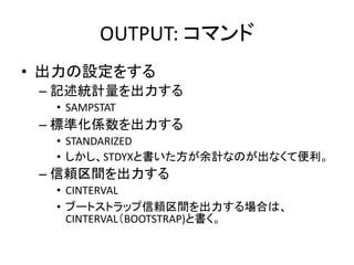OUTPUT: コマンド
• 出力の設定をする
 – 記述統計量を出力する
  • SAMPSTAT
 – 標準化係数を出力する
  • STANDARIZED
  • しかし、STDYXと書いた方が余計なのが出なくて便利。
 – 信頼区間を出力する
  • CINTERVAL
  • ブートストラップ信頼区間を出力する場合は、
    CINTERVAL（BOOTSTRAP)と書く。
 