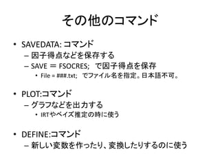 その他のコマンド
• SAVEDATA: コマンド
  – 因子得点などを保存する
  – SAVE ＝ FSOCRES; で因子得点を保存
    • File = ###.txt; でファイル名を指定。日本語不可。

• PLOT:コマンド
  – グラフなどを出力する
    • IRTやベイズ推定の時に使う


• DEFINE:コマンド
  – 新しい変数を作ったり、変換したりするのに使う
 