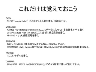 これだけは覚えておこう
DATA:
 FILE IS "sample1.dat"; !ここにファイル名を書く。日本語不可。

VARIABLE:
 NAMES = ID idt talk per skill con; !ここにデータに入っている変数名すべて書く
 USEVARIABLES = idt talk per; !ここに分析に使う変数を書く。
 MISSING = .; !欠損値記号を書く。

ANALYSIS:
 TYPE = GENERAL; !普通のSEMをするなら、GENERALでよい。
 ESTIMATOR = ML; !MplusのデフォルトはMLR。MLにすればAMOSと同じ結果になる。

MODEL:
 !ここにモデルを書く。

OUTPUT:
 SAMPSTAT STDYX MODINDICES(ALL); !この3つは常に書いておいてよい。
 