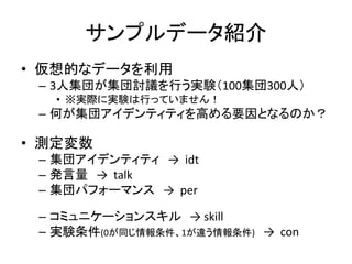 サンプルデータ紹介
• 仮想的なデータを利用
 – 3人集団が集団討議を行う実験（100集団300人）
   • ※実際に実験は行っていません！
 – 何が集団アイデンティティを高める要因となるのか？

• 測定変数
 – 集団アイデンティティ → idt
 – 発言量 → talk
 – 集団パフォーマンス → per

 – コミュニケーションスキル → skill
 – 実験条件(0が同じ情報条件、1が違う情報条件) → con
 