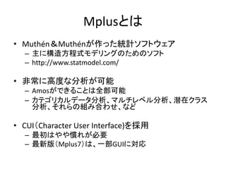 Mplusとは
• Muthén＆Muthénが作った統計ソフトウェア
  – 主に構造方程式モデリングのためのソフト
  – http://www.statmodel.com/

• 非常に高度な分析が可能
  – Amosができることは全部可能
  – カテゴリカルデータ分析、マルチレベル分析、潜在クラス
    分析、それらの組み合わせ、など

• CUI（Character User Interface)を採用
  – 最初はやや慣れが必要
  – 最新版（Mplus7）は、一部GUIに対応
 